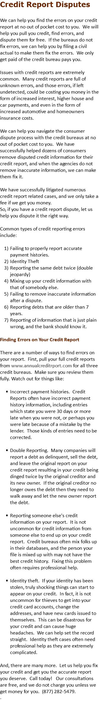 Credit Report Disputes We can help you find the errors on your credit report at no out of pocket cost to you. We will help you pull you credit, find errors, and dispute them for free. If the bureaus do not fix errors, we can help you by filing a civil actual to make them fix the errors. We only get paid of the credit bureau pays you. Issues with credit reports are extremely common. Many credit reports are full of unknown errors, and those errors, if left undetected, could be costing you money in the form of increased interest, higher house and car payments, and even in the form of increased automotive and homeowners insurance costs. We can help you navigate the consumer dispute process with the credit bureaus at no out of pocket cost to you. We have successfully helped dozens of consumers remove disputed credit information for their credit report, and when the agencies do not remove inaccurate information, we can make them fix it. We have successfully litigated numerous credit report related cases, and we only take a fee if we get you money. So, if you have a credit report dispute, let us help you dispute it the right way. Common types of credit reporting errors include: Failing to properly report accurate payment histories. Identity Theft Reporting the same debt twice (double jeopardy) Mixing up your credit information with that of somebody else. Failing to remove inaccurate information after a dispute. Reporting debts that are older than 7 years. Reporting of information that is just plain wrong, and the bank should know it. Finding Errors on Your Credit Report There are a number of ways to find errors on your report. First, pull your full credit reports from www.annualcreditrport.com for all three credit bureaus. Make sure you review them fully. Watch out for things like: Incorrect payment histories. Credit Reports often have incorrect payment history information, including entries which state you were 30 days or more late when you were not, or perhaps you were late because of a mistake by the lender. Those kinds of entries need to be corrected.  Double Reporting. Many companies will report a debt as delinquent, sell the debt, and leave the original report on your credit report resulting in your credit being dinged twice by the original creditor and its new owner. If the original creditor no longer owes the debt then they need to walk away and let the new owner report the debt.  Reporting someone else's credit information on your report. It is not uncommon for credit information from someone else to end up on your credit report. Credit bureaus often mix folks up in their databases, and the person your file is mixed up with may not have the best credit history. Fixing this problem often requires professional help.  Identity theft. If your identity has been stolen, truly shocking things can start to appear on your credit. In fact, it is not uncommon for thieves to get into your credit card accounts, change the addresses, and have new cards issued to themselves. This can be disastrous for your credit and can cause huge headaches. We can help set the record straight. Identity theft cases often need professional help as they are extremely complicated. And, there are many more. Let us help you fix your credit and get you the accurate report you deserve. Call today! Our consultations are free, and we do not charge you unless we get money for you. (877) 282-5479. . 